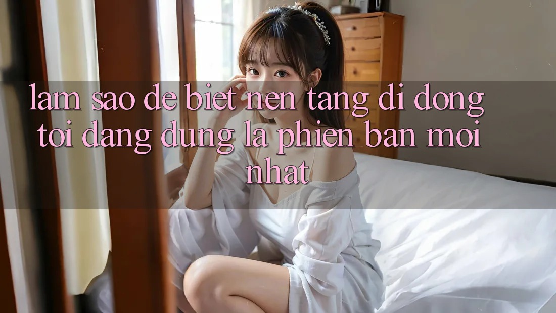Làm sao để biết nền tảng di động tôi đang dùng là phiên bản mới nhất? Làm sao để biết nền tảng di động tôi đang dùng là phiên bản mới nhất?