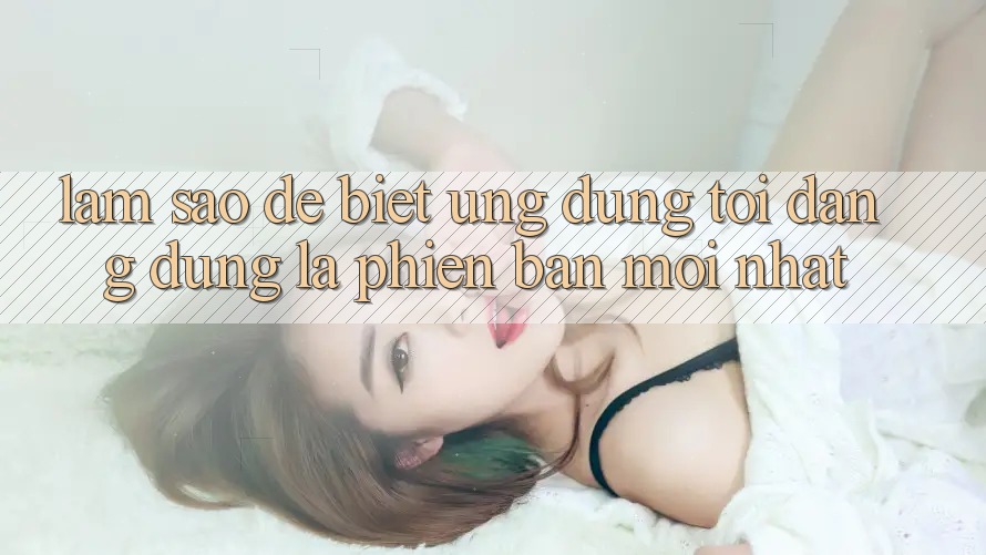 Làm sao để biết ứng dụng tôi đang dùng là phiên bản mới nhất? Làm sao để biết ứng dụng tôi đang dùng là phiên bản mới nhất?