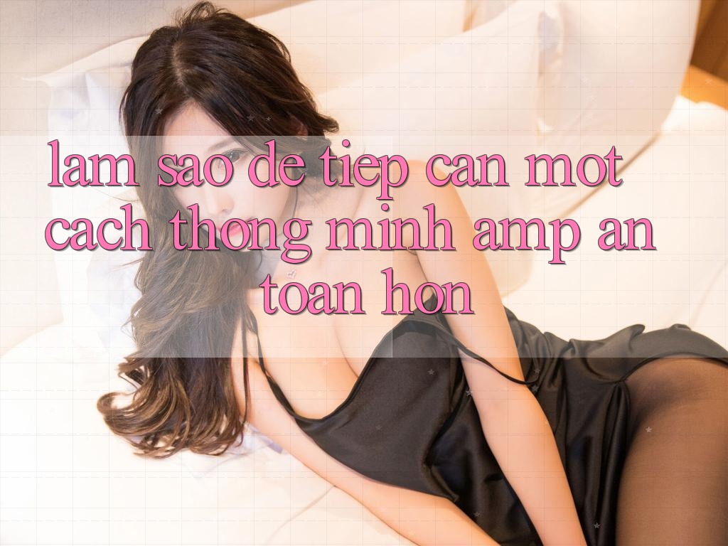 Làm Sao Để Tiếp Cận Một Cách Thông Minh & An Toàn Hơn? Làm Sao Để Tiếp Cận Một Cách Thông Minh & An Toàn Hơn?
