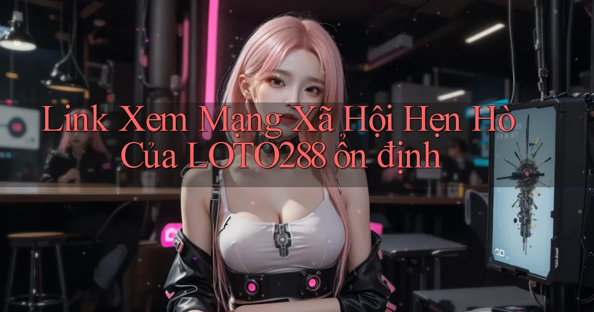 link xem mạng xã hội hẹn hò của loto288 ổn định