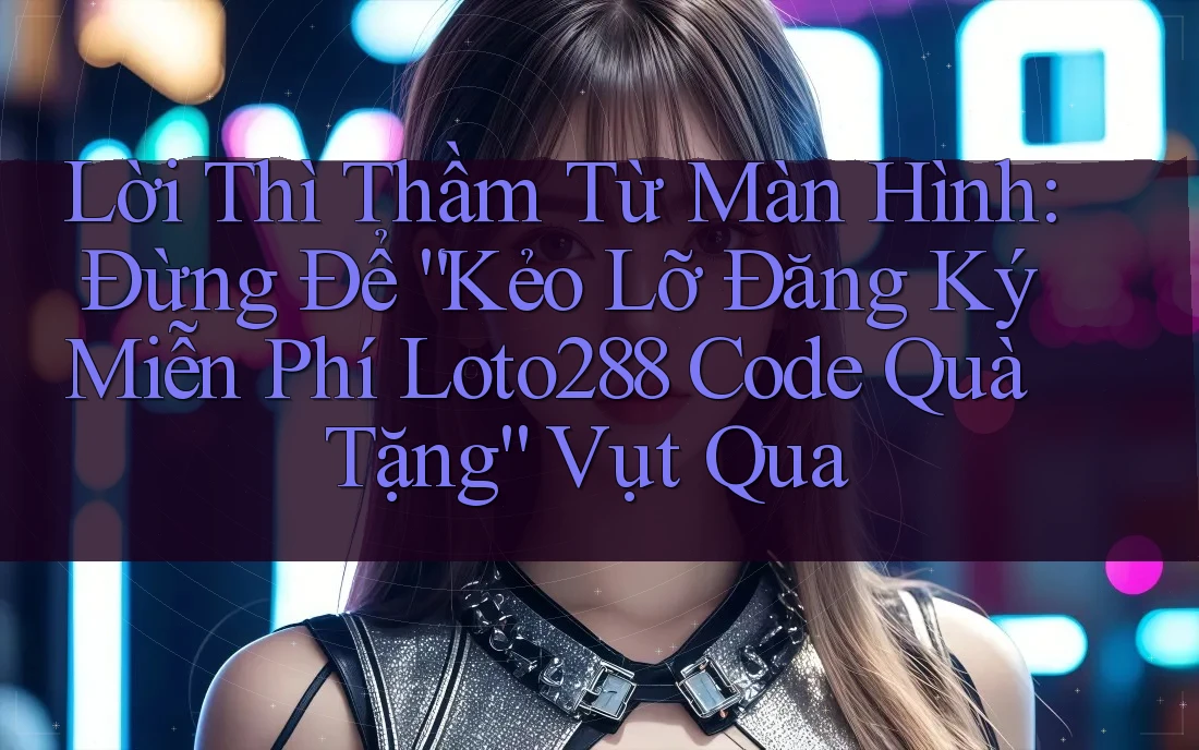 Lời Thì Thầm Từ Màn Hình: Đừng Để “Kẻo Lỡ Đăng Ký Miễn Phí Loto288 Code Quà Tặng” Vụt Qua Lời Thì Thầm Từ Màn Hình: Đừng Để “Kẻo Lỡ Đăng Ký Miễn Phí Loto288 Code Quà Tặng” Vụt Qua