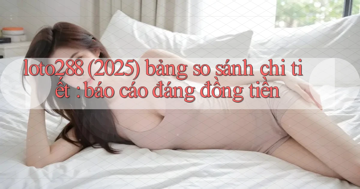 loto288 (2025) bảng so sánh chi tiết báo cáo đáng đồng tiền