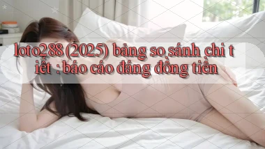 loto288 (2025) bảng so sánh chi tiết báo cáo đáng đồng tiền