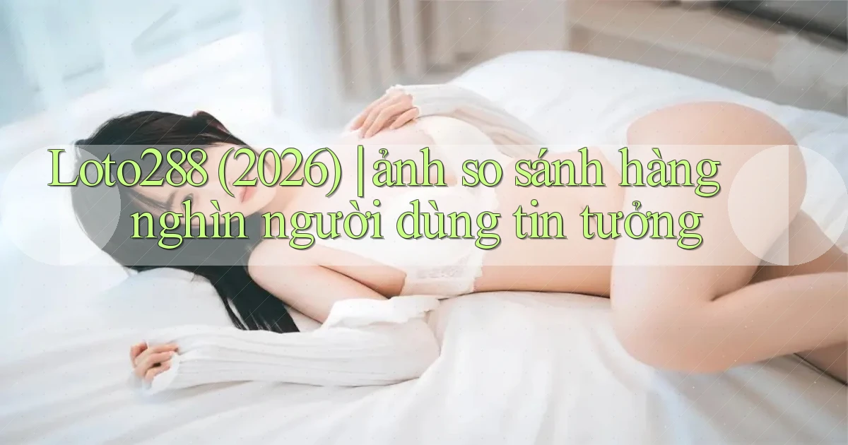 Loto288 (2026) ảnh so sánh hàng nghìn người dùng tin tưởng