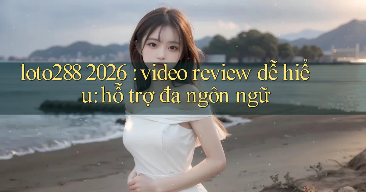 loto288 2026 video review dễ hiểu hỗ trợ đa ngôn ngữ