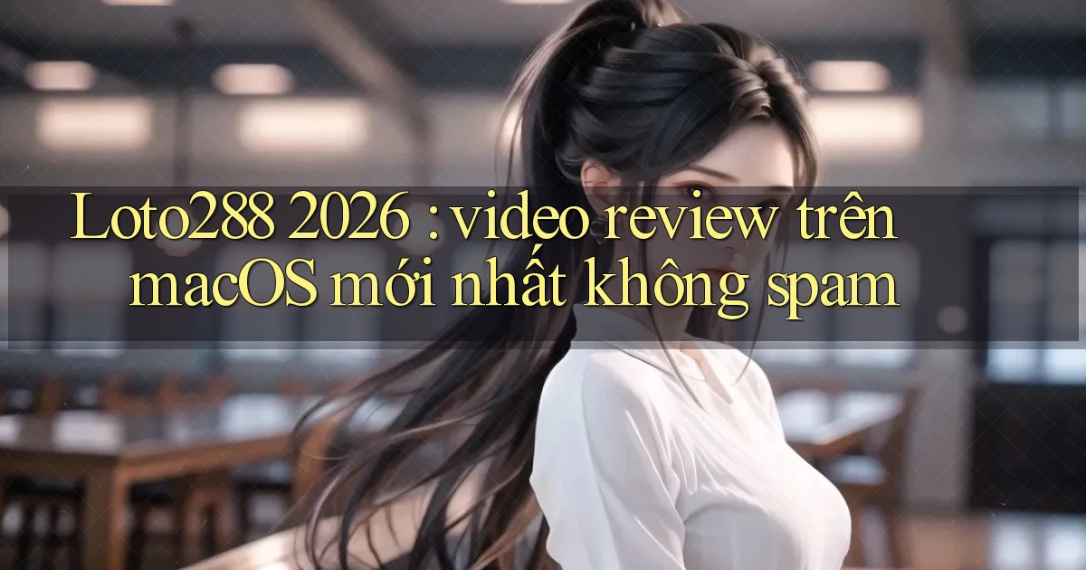 Loto288 2026 video review trên macOS mới nhất không spam