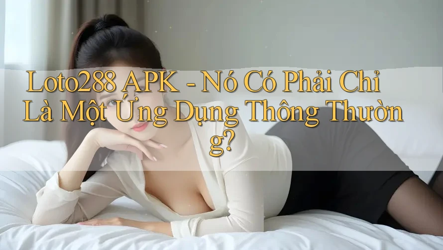 Loto288 APK - Nó Có Phải Chỉ Là Một Ứng Dụng Thông Thường? Loto288 APK - Nó Có Phải Chỉ Là Một Ứng Dụng Thông Thường?