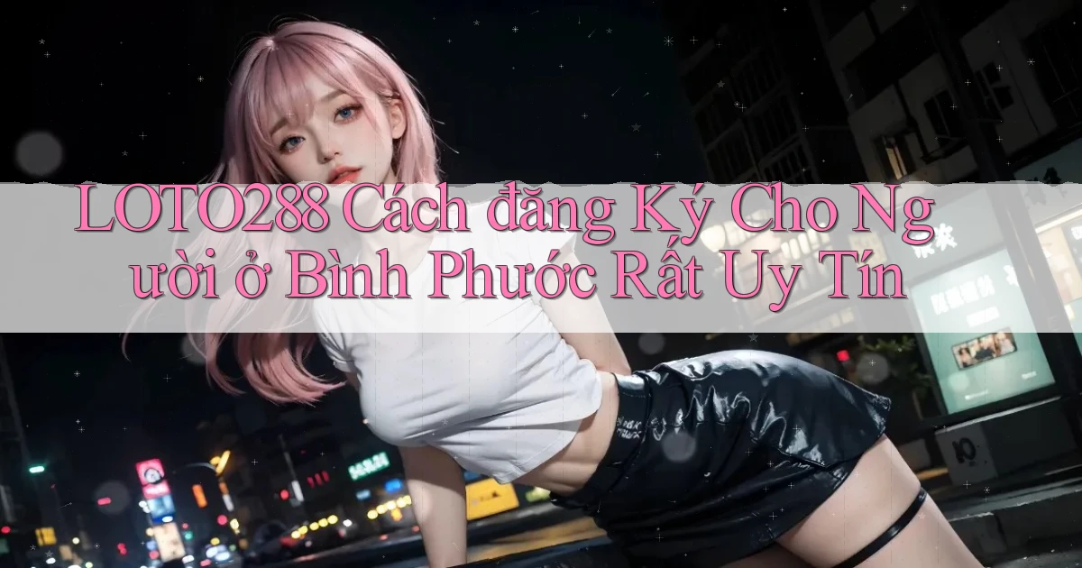 loto288 cách đăng ký cho người ở Bình Phước rất uy tín