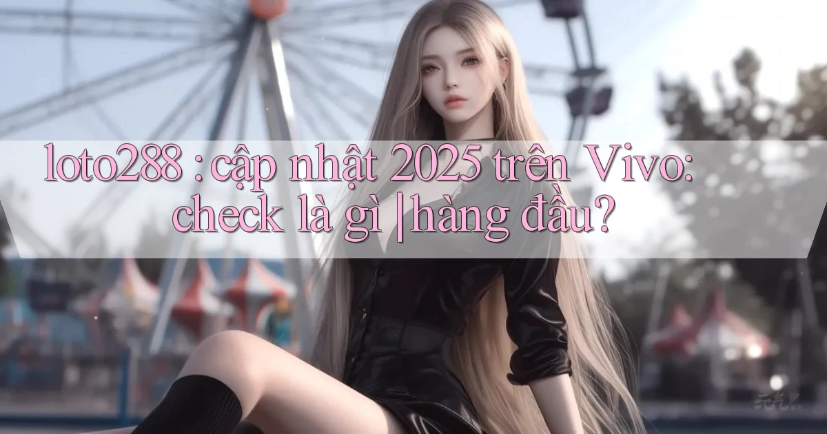 loto288 cập nhật 2025 trên Vivo check là gì hàng đầu