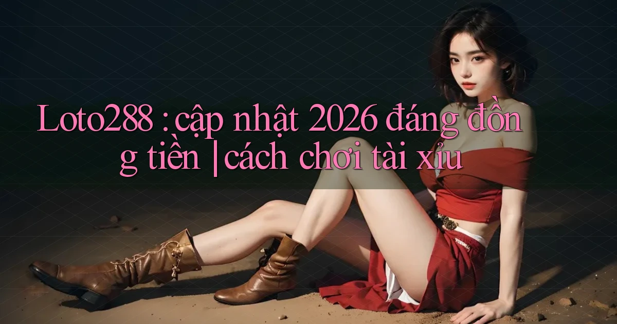 Loto288 cập nhật 2026 đáng đồng tiền cách chơi tài xỉu