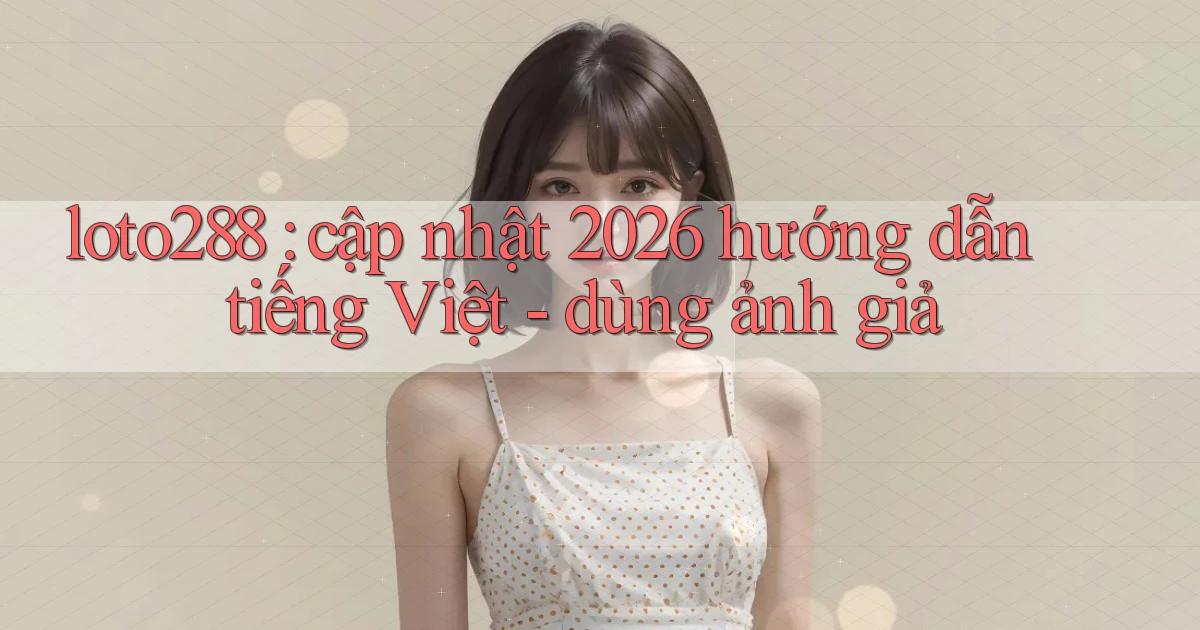 loto288 cập nhật 2026 hướng dẫn tiếng Việt   dùng ảnh giả