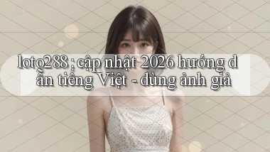 loto288 cập nhật 2026 hướng dẫn tiếng Việt   dùng ảnh giả