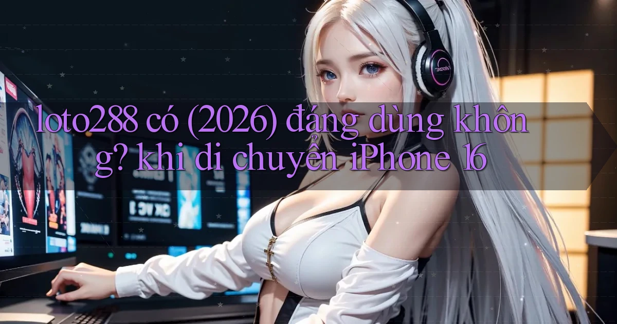 loto288 có (2026) đáng dùng không khi di chuyển iPhone 16