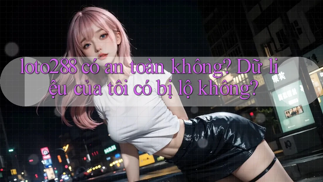 loto288 có an toàn không? Dữ liệu của tôi có bị lộ không? loto288 có an toàn không? Dữ liệu của tôi có bị lộ không?