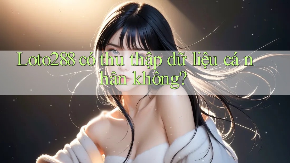 Loto288 có thu thập dữ liệu cá nhân không?