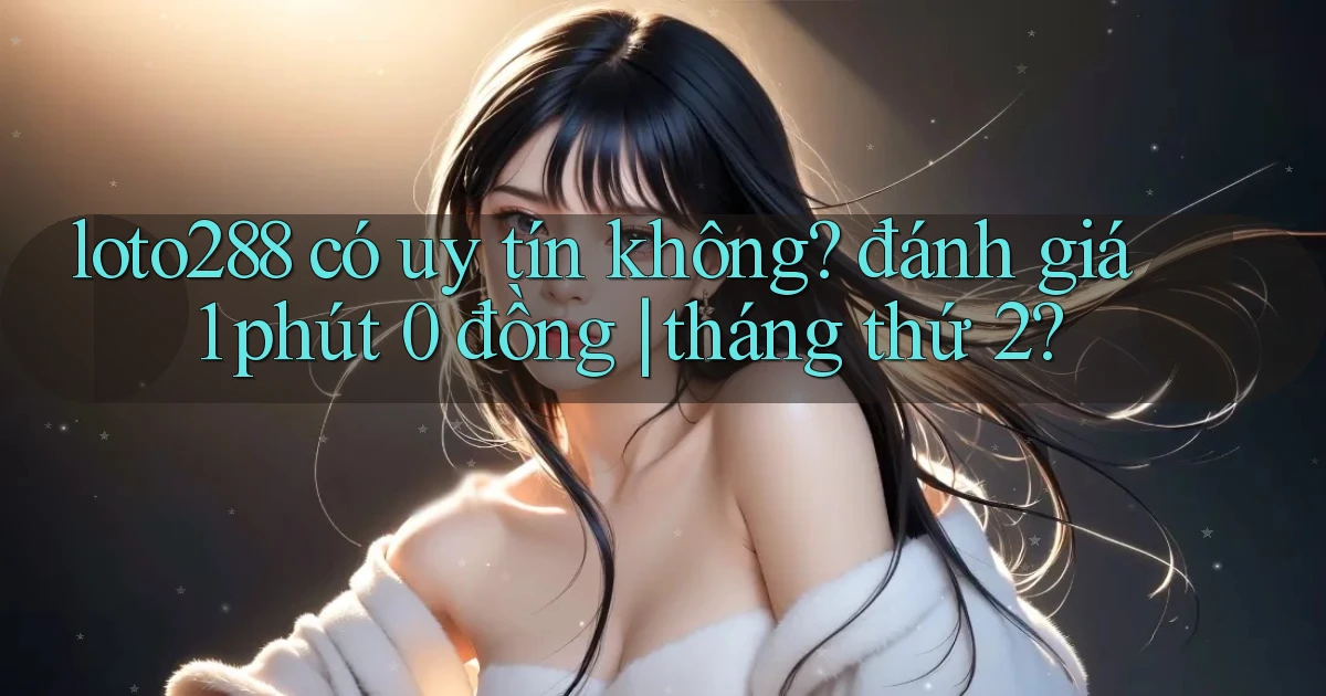 loto288 có uy tín không đánh giá 1 phút 0 đồng tháng thứ 2