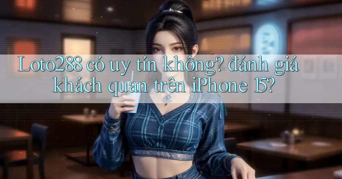 Loto288 có uy tín không đánh giá khách quan trên iPhone 15