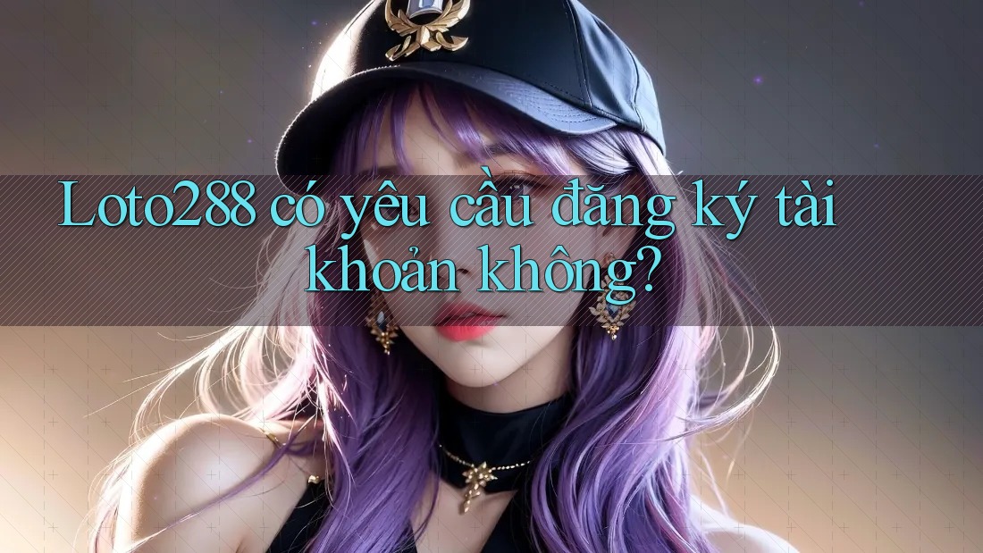 Loto288 có yêu cầu đăng ký tài khoản không? Loto288 có yêu cầu đăng ký tài khoản không?