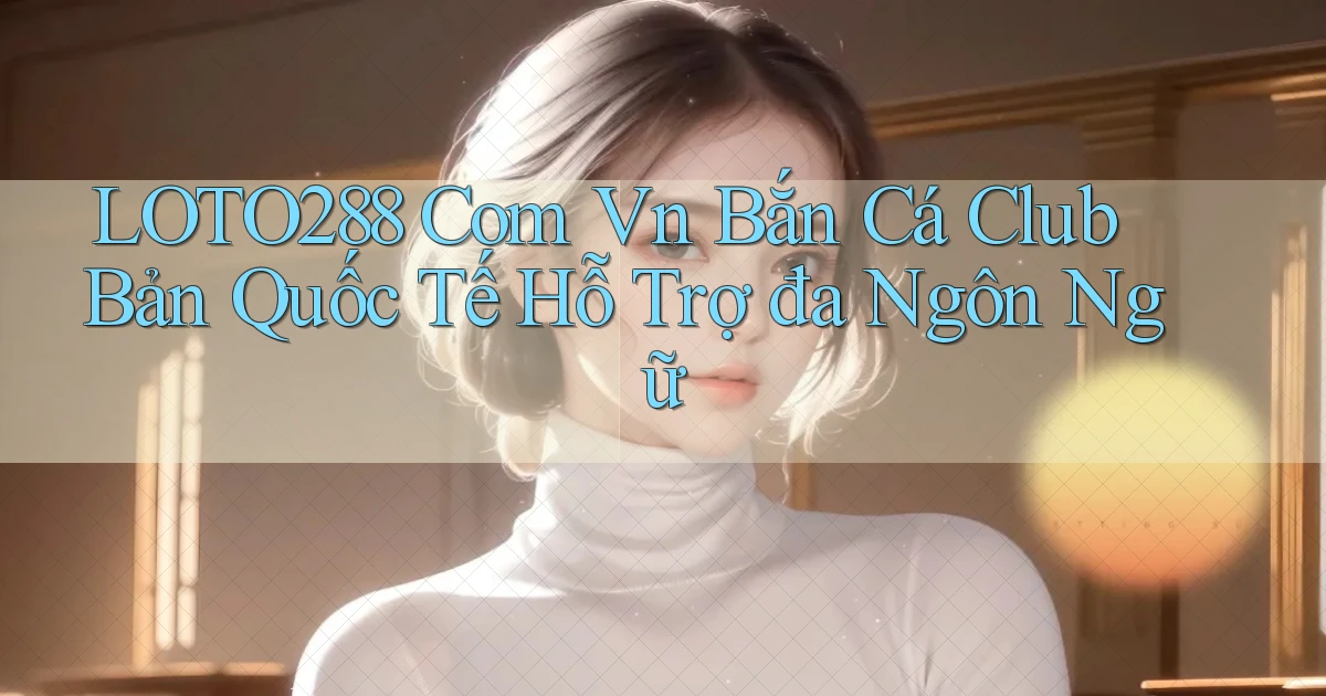 loto288 com vn bắn cá club bản quốc tế hỗ trợ đa ngôn ngữ