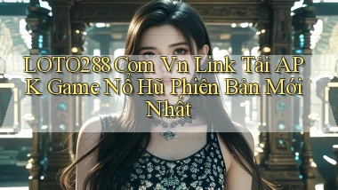 loto288 com vn link tải APK game nổ hũ phiên bản mới nhất