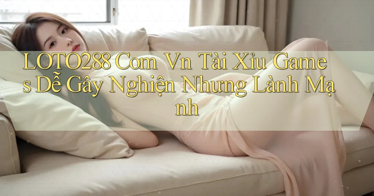 loto288 com vn tài xỉu games dễ gây nghiện nhưng lành mạnh