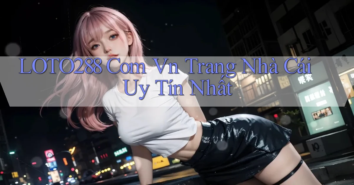 loto288 com vn trang nhà cái uy tín nhất