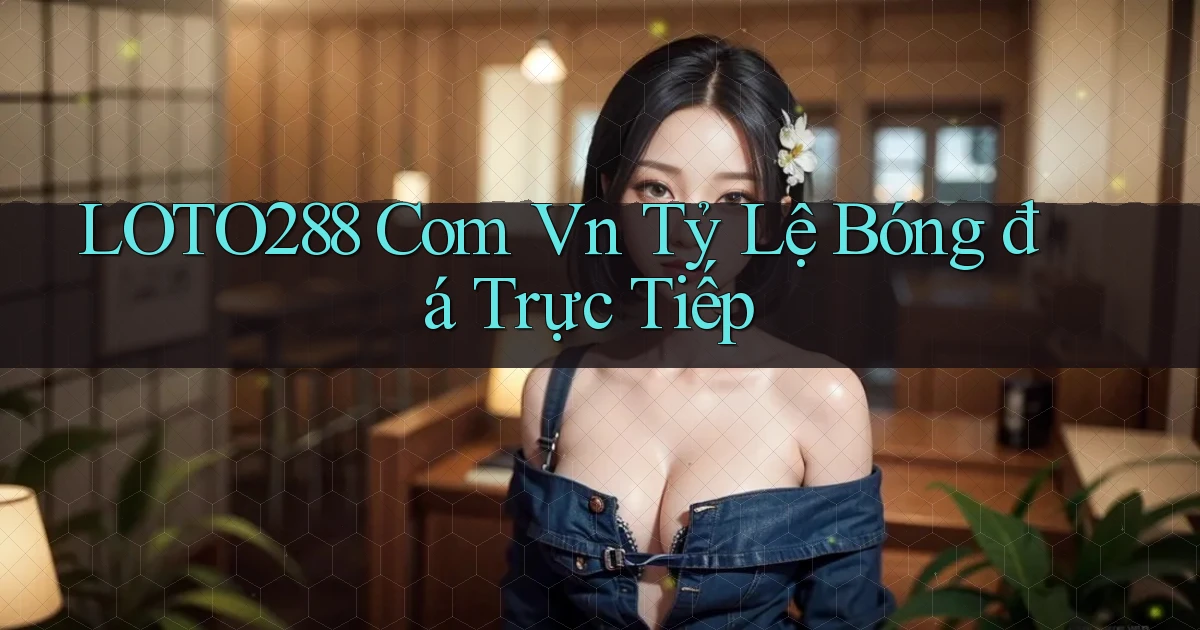 loto288 com vn tỷ lệ bóng đá trực tiếp