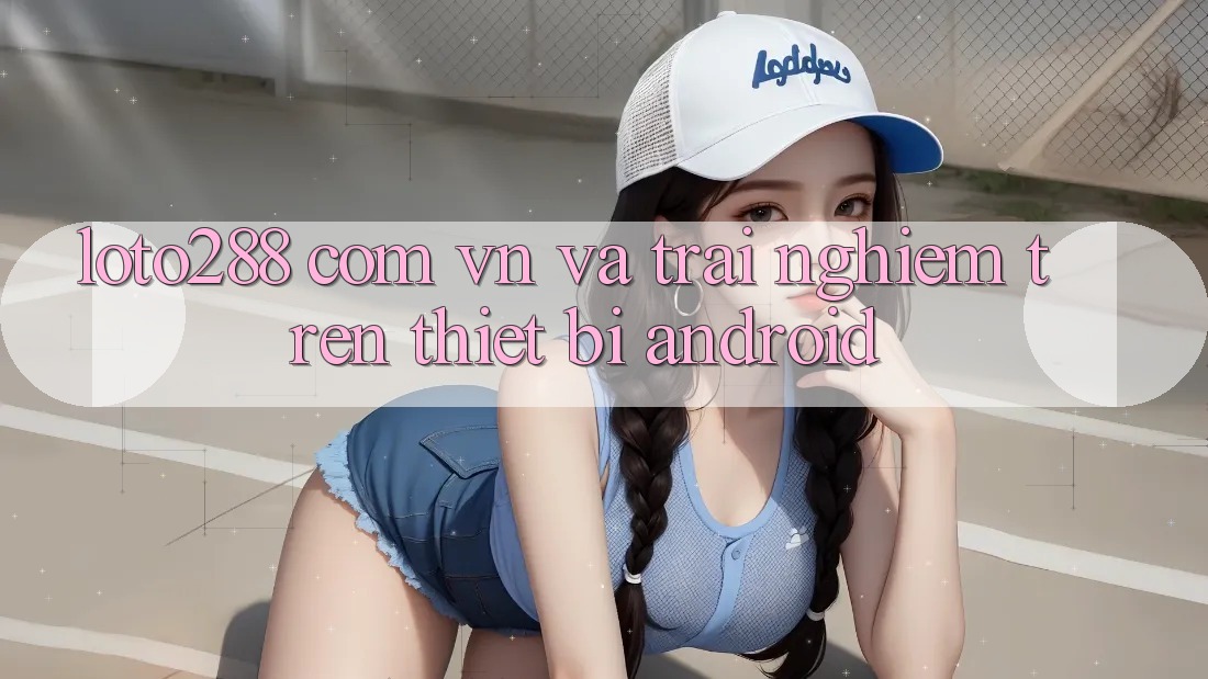 “loto288 com vn” và Trải Nghiệm Trên Thiết Bị Android “loto288 com vn” và Trải Nghiệm Trên Thiết Bị Android