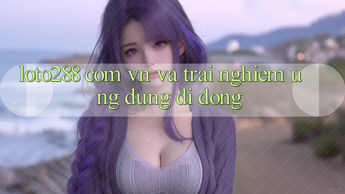 “loto288 com vn” và trải nghiệm ứng dụng di động