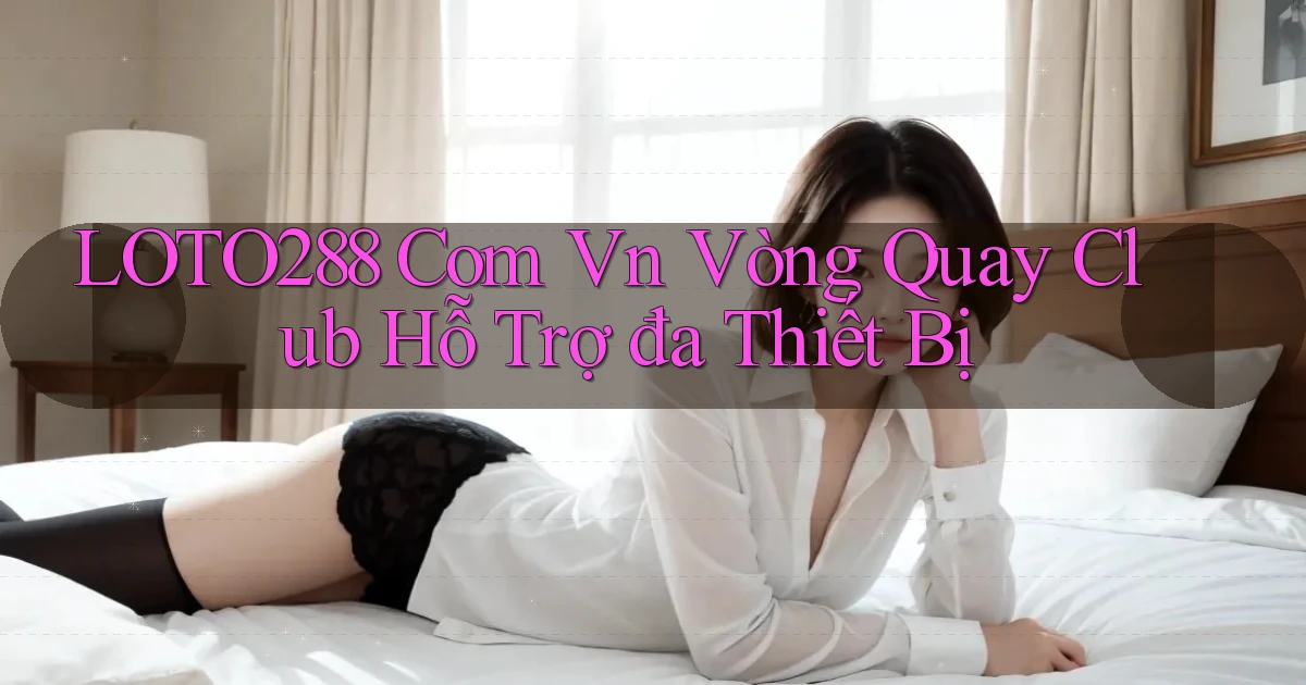 loto288 com vn vòng quay club hỗ trợ đa thiết bị