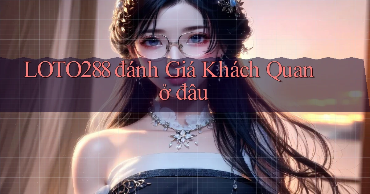 loto288 đánh giá khách quan ở đâu