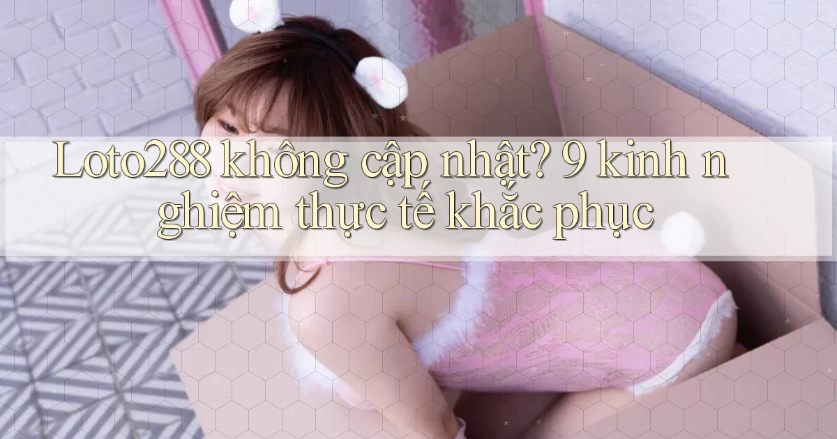 Loto288 không cập nhật 9 kinh nghiệm thực tế khắc phục