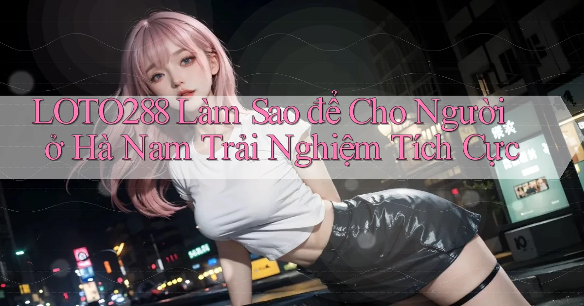 loto288 làm sao để cho người ở Hà Nam trải nghiệm tích cực