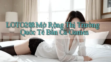 loto288  mở rộng thị trường quốc tế bắn cá games