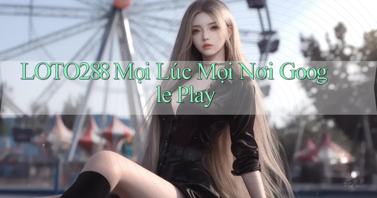 loto288 mọi lúc mọi nơi google play