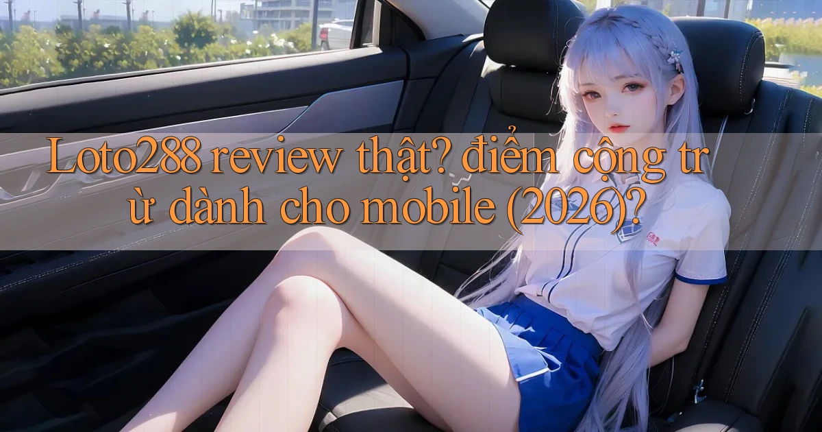 Loto288 review thật điểm cộng trừ dành cho mobile (2026)