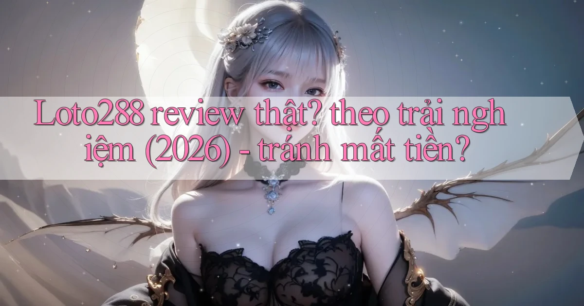Loto288 review thật theo trải nghiệm (2026)   tránh mất tiền