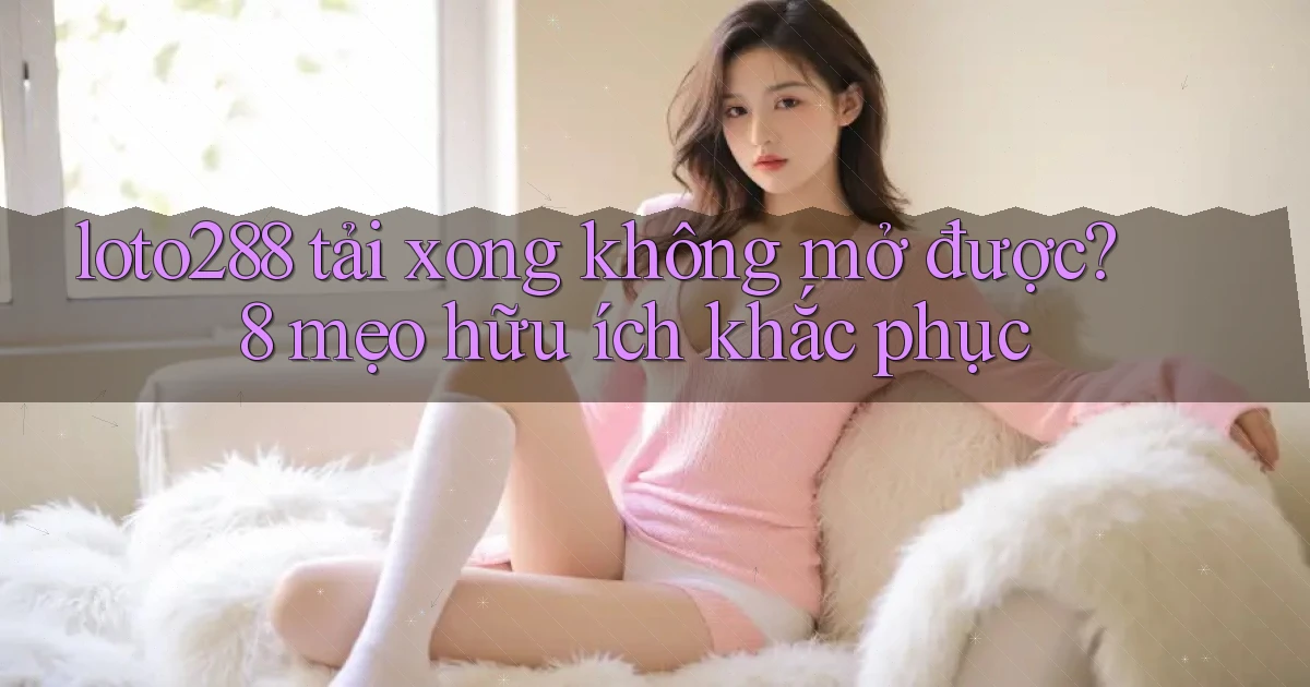 loto288 tải xong không mở được 8 mẹo hữu ích khắc phục
