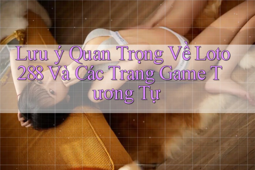 Lưu ý Quan Trọng Về Loto288 Và Các Trang Game Tương Tự