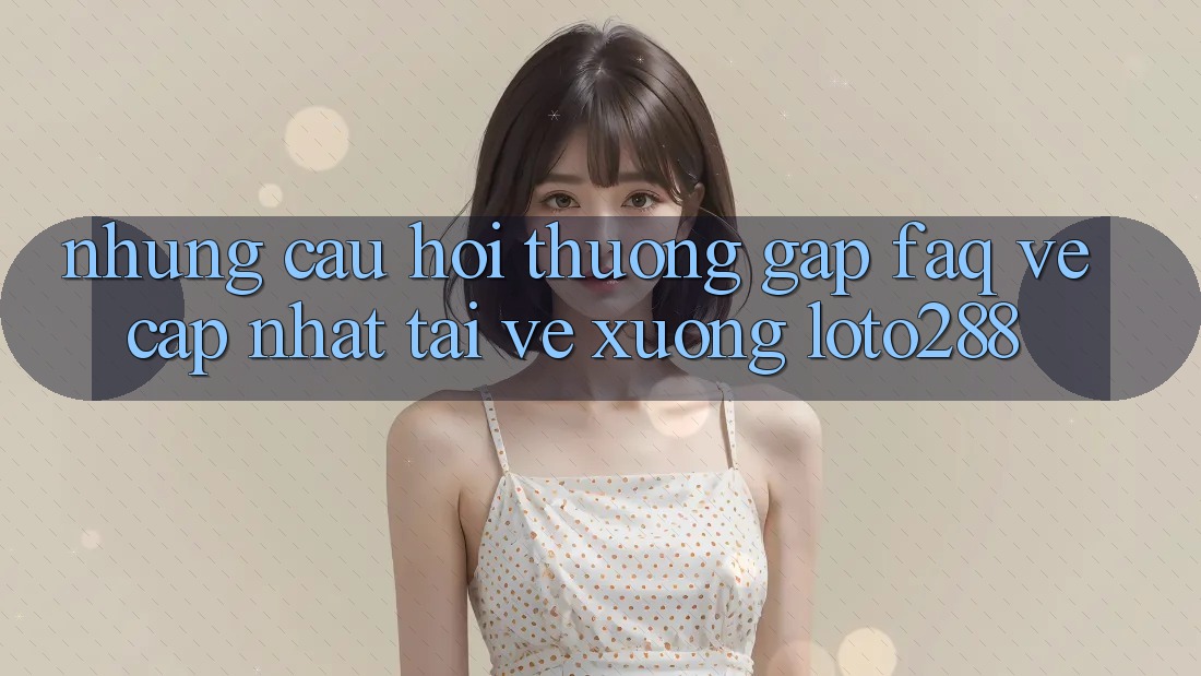 Những Câu Hỏi Thường Gặp (FAQ) Về Cập Nhật Tải về Xuống Loto288
