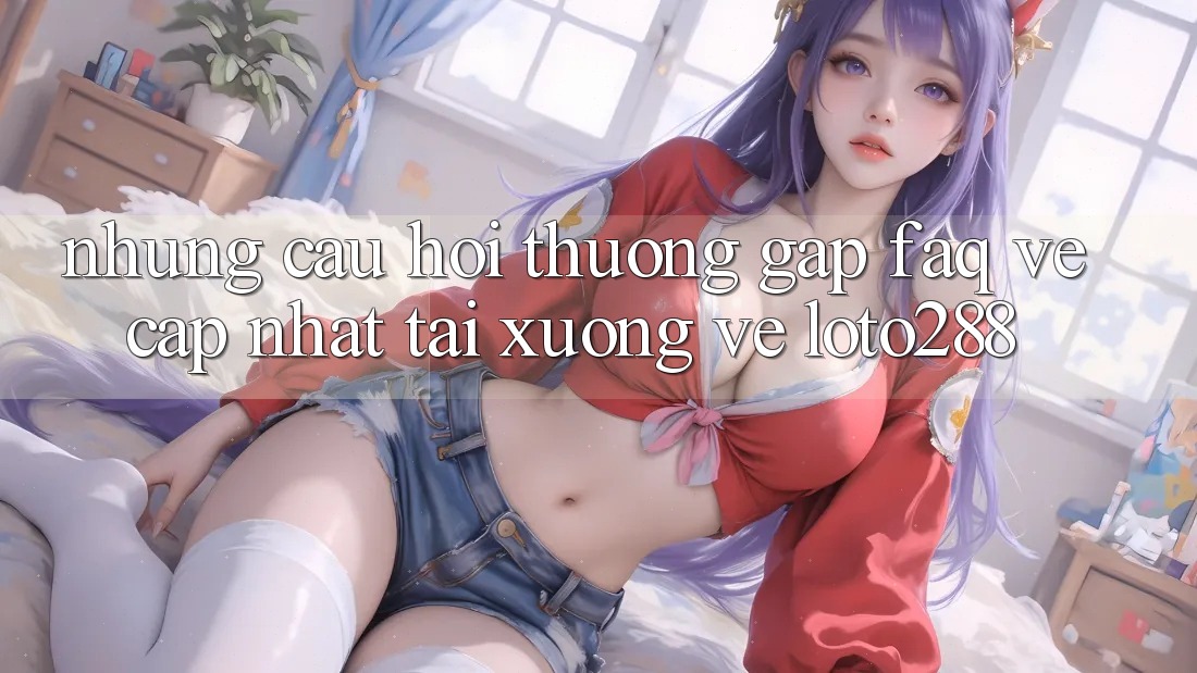 Những Câu Hỏi Thường Gặp (FAQ) Về Cập Nhật Tải xuống về Loto288 Những Câu Hỏi Thường Gặp (FAQ) Về Cập Nhật Tải xuống về Loto288