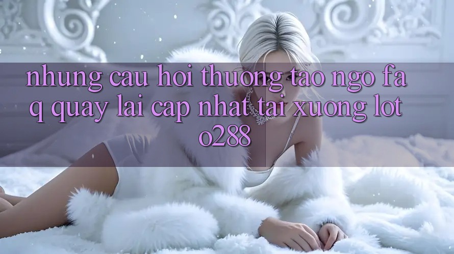 Những Câu Hỏi Thường Tao ngộ (FAQ) Quay lại Cập Nhật Tải Xuống Loto288 Những Câu Hỏi Thường Tao ngộ (FAQ) Quay lại Cập Nhật Tải Xuống Loto288