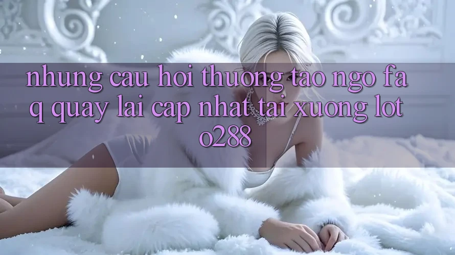 Những Câu Hỏi Thường Tao ngộ (FAQ) Quay lại Cập Nhật Tải Xuống Loto288 Những Câu Hỏi Thường Tao ngộ (FAQ) Quay lại Cập Nhật Tải Xuống Loto288