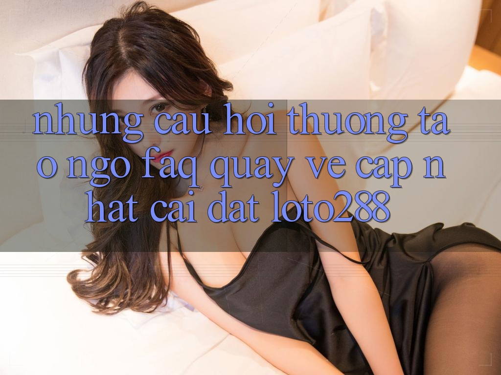 Những Câu Hỏi Thường Tao ngộ (FAQ) Quay về Cập Nhật Cài đặt Loto288