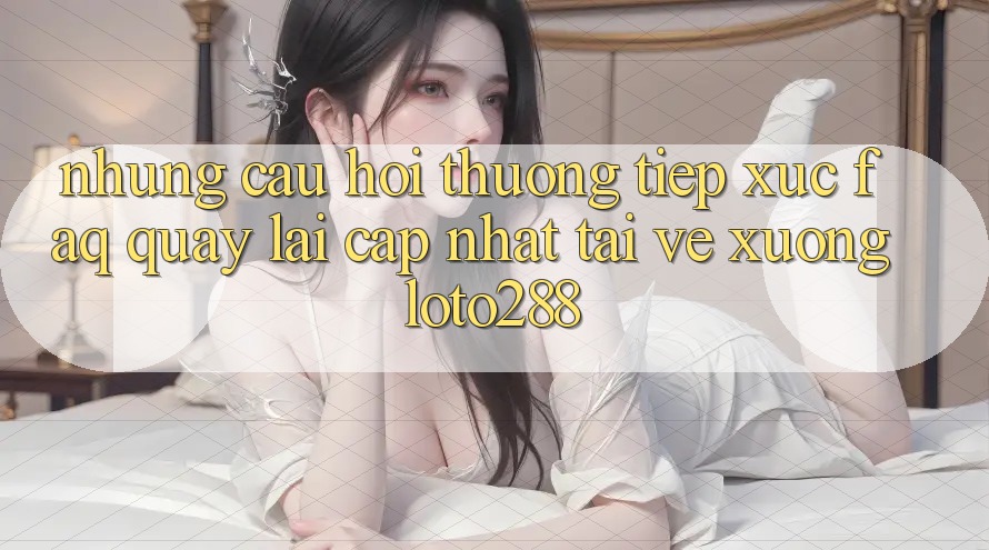 Những Câu Hỏi Thường Tiếp xúc (FAQ) Quay lại Cập Nhật Tải về Xuống Loto288