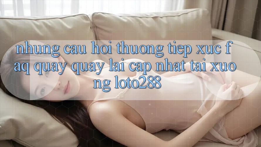 Những Câu Hỏi Thường Tiếp xúc (FAQ) Quay quay lại Cập Nhật Tải Xuống Loto288