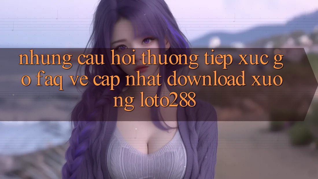 Những Câu Hỏi Thường Tiếp xúc gỡ (FAQ) Về Cập Nhật Download Xuống Loto288 Những Câu Hỏi Thường Tiếp xúc gỡ (FAQ) Về Cập Nhật Download Xuống Loto288
