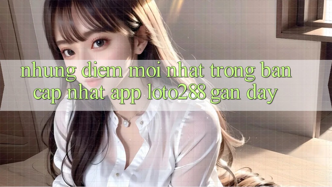 Những Điểm Mới nhất Trong Bản Cập Nhật App Loto288 Gần Đây Những Điểm Mới nhất Trong Bản Cập Nhật App Loto288 Gần Đây