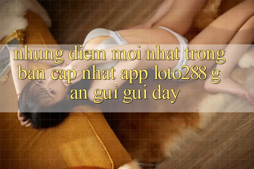Những Điểm Mới nhất Trong Bản Cập Nhật App Loto288 Gần gũi gũi Đây