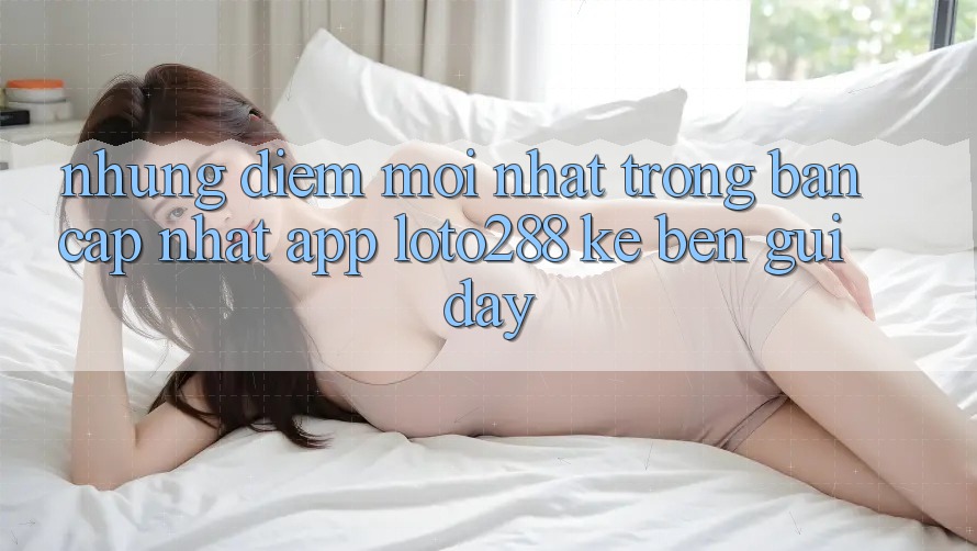 Những Điểm Mới nhất Trong Bản Cập Nhật App Loto288 Kề bên gũi Đây Những Điểm Mới nhất Trong Bản Cập Nhật App Loto288 Kề bên gũi Đây